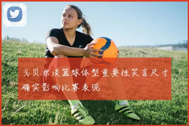 戈贝尔谈篮球体型重要性笑言尺寸确实影响比赛表现