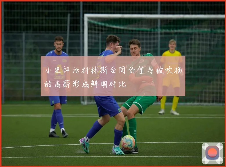 小里评论科林斯合同价值与被吹杨的高薪形成鲜明对比
